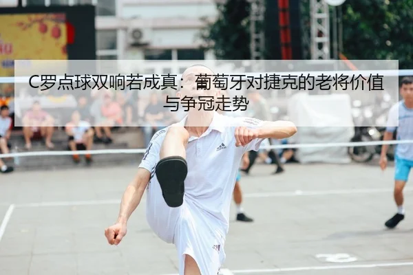 C罗点球双响若成真：葡萄牙对捷克的老将价值与争冠走势