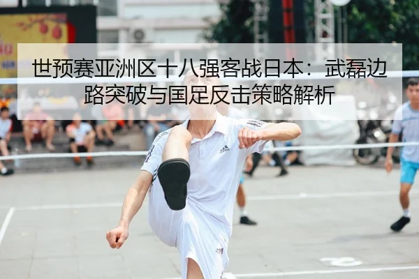 世预赛亚洲区十八强客战日本：武磊边路突破与国足反击策略解析