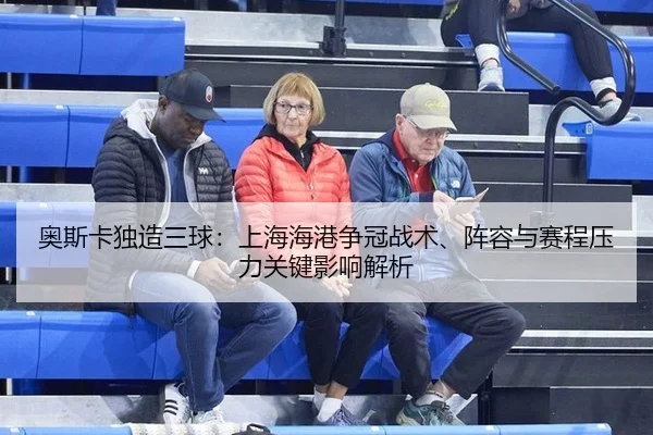 奥斯卡独造三球：上海海港争冠战术、阵容与赛程压力关键影响解析
