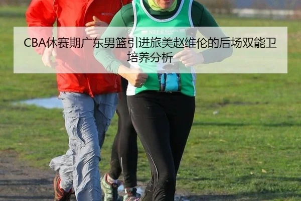 CBA休赛期广东男篮引进旅美赵维伦的后场双能卫培养分析